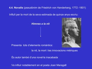 4.4. Novalis  (pseudònim de Friedrich von Handerberg ,  1772 -1801)  Influït per la mort de la seva estimada de quinze anys escriu: Himnes a la nit  Presenta  tots d’elements romàntics: la nit, la mort i les innovacions mètriques És autor també d’una novel·la inacabada Va influir notablement en el poeta Joan Maragall 