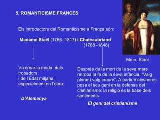 5. ROMANTICISME FRANCÈS Els introductors del Romanticisme a França són: Madame Staël  (1766- 1817 ) i Chateaubriand   (1768 -1848) Va crear la moda  dels trobadors  i de l’Edat mitjana, especialment en l’obra: Després de la mort de la seva mare retroba la fe de la seva infància: “Vaig plorar i vaig creure”. A partir d’aleshores posa el seu geni en la defensa del cristianisme: la religió és la base dels sentiments. El geni del cristianisme D’Alemanya Mme. Stael 