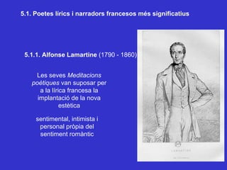 5.1. Poetes lírics i narradors francesos més significatius 5.1.1. Alfonse Lamartine  (1790 - 1860) Les seves  Meditacions poètiques  van suposar per a la lírica francesa la implantació de la nova estètica sentimental, intimista i personal pròpia del sentiment romàntic 