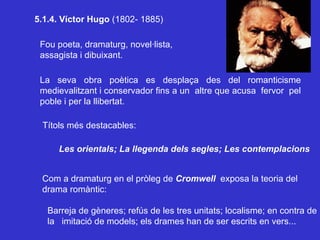 5.1.4. Víctor Hugo  (1802- 1885) Fou poeta, dramaturg, novel·lista, assagista i dibuixant. La seva obra poètica es desplaça des del romanticisme medievalitzant i conservador fins a un  altre que acusa  fervor  pel poble i per la llibertat. Títols més destacables: Les orientals; La llegenda dels segles; Les contemplacions Com a dramaturg en el pròleg de  Cromwell   exposa la teoria del drama romàntic: Barreja de gèneres; refús de les tres unitats; localisme; en contra de la  imitació de models; els drames han de ser escrits en vers... 