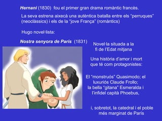 Hernani  (1830)  fou el primer gran drama romàntic francès. La seva estrena aixecà una autèntica batalla entre els “perruques” (neoclàssics) i els de la “jove França” (romàntics)  Hugo novel·lista: Nostra senyora de París  (1831) Novel·la situada a la fi de l’Edat mitjana Una història d’amor i mort que té com protagonistes: El “monstruós” Quasimodo; el luxuriós Claude Frollo; la bella “gitana” Esmeralda i l’infidel capità Phoebus, i, sobretot, la catedral i el poble més marginat de París 