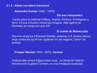 5.1.5 . Altres narradors francesos Alexandre Dumas  (1802 - 1870): Els tres mosqueters  Prosper Merimé  (1803 -1870): Carmen El comte de Montecristo Narra la venjança d’Edmond Dantés, presoner a If, durant catorze anys contra els qui el van suplantar en els negocis, l’amor i la  política.  Tracta sobre la defensa d’Athos, Aramis, Porthos i D’Artagnan a favor d’Anna d’Àustria contra les intrigues  dels agents de Richelieu en temps de Lluís XIII Història dels amors tràgics entre José,  un oficial de l’exèrcit francès amb la gitana Carmen, en una Andalucia exotizada. 