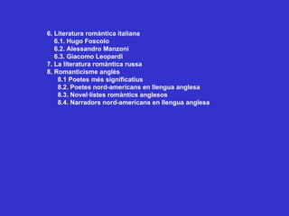 6. Literatura romàntica italiana 6.1. Hugo Foscolo 6.2. Alessandro Manzoni 6.3. Giacomo Leopardi 7. La literatura romàntica russa 8. Romanticisme anglès 8.1 Poetes més significatius 8.2. Poetes nord-americans en llengua anglesa 8.3. Novel·listes romàntics anglesos 8.4. Narradors nord-americans en llengua anglesa  