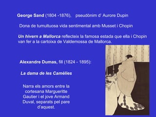 Narra els amors entre la cortesana Margueritte Gautier i el jove Armand Duval, separats pel pare d’aquest. La dama de les Camèlies Alexandre Dumas,  fill (1824 - 1895):  George Sand  (1804 -1876), pseudònim d’ Aurore Dupin Dona de tumultuosa vida sentimental amb Musset i Chopin Un hivern a Mallorca  reflecteix la famosa estada que ella i Chopin van fer a la cartoixa de Valdemossa de Mallorca. 