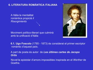 6. LITERATURA ROMÀNTICA ITALIANA A Itàlia la mentalitat romàntica propicià  il Risorgimiento Moviment político-literari que culminà  amb la unificació d’Itàlia 6.1. Ugo Foscolo  (1785 - 1873) és considerat el primer escriptor romàntic d’aquest país. A part de poeta és autor  de  Les últimes cartes de Jacopo Ortis Novel·la epistolar d’amors impossibles inspirada en el  Werther  de Goethe. 