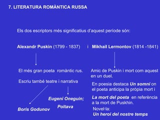 7. LITERATURA ROMÀNTICA RUSSA Els dos escriptors més significatius d’aquest període són: Alexandr Puskin  (1799 - 1837)  i  Mikhail Lermontov  (1814 -1841) El més gran poeta  romàntic rus. Escriu també teatre i narrativa Eugeni Oneguin; Boris   Godunov Poltava Amic de Puskin i mort com aquest en un duel. En poesia destaca  Un somni  on  el poeta anticipa la pròpia mort i La mort del poeta  en referència  a la mort de Puskhin. Novel·la:  Un heroi del nostre temps 