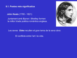 8.1. Poetes més significatius John Keats  (1795 - 1821) Juntament amb   Byron  i  Shelley  formen  la millor tríade poètica romàntica anglesa. Les seves  Odes  recullen el gran tema de la seva obra: El conflicte entre l’art i la vida. 