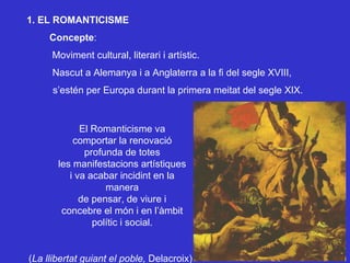 1. EL ROMANTICISME Concepte : Moviment cultural, literari i artístic.  Nascut a Alemanya i a Anglaterra a la fi del segle XVIII, s’estén per Europa durant la primera meitat del segle XIX. El Romanticisme va comportar la renovació profunda de totes les manifestacions artístiques i va acabar incidint en la manera de pensar, de viure i concebre el món i en l’àmbit polític i social. ( La llibertat guiant el poble,  Delacroix) 