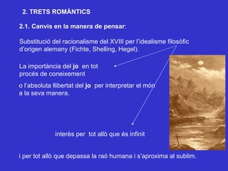 2.1. Canvis en la manera de pensar : Substitució del racionalisme del XVIII per l’idealisme filosòfic d’origen alemany (Fichte, Shelling, Hegel). interès per  tot allò que és infinit i per tot allò que depassa la raó humana i s’aproxima al sublim. La importància del  jo  en tot procés de coneixement o l’absoluta llibertat del  jo  per interpretar el món a la seva manera. 2. TRETS ROMÀNTICS 