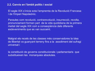 2.2. Canvis en l’àmbit polític i social El segle XIX s’inicia sota l’empremta de la Revolució Francesa i de l’Imperi Napoleònic. Paraules com revolució, contrarevolució, insurrecció, revolta, pronunciament formen part  de la vida quotidiana de la primera meitat del segle XIX com a conseqüència dels diferents  esdeveniments que es van succeint. Malgrat els recels de les classes més conservadores la idea de llibertat va guanyant terreny fins a la  assoliment del sufragi universal i la constitució de governs constitucionals i parlamentaris  que  substitueixen les  monarquies absolutes. 
