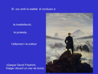 El  xoc amb la realitat  el condueix a: la insatisfacció,  la protesta, l’aïllament i la solitud (Gaspar David Friedrich, Viatger davant un mar de boira ) 