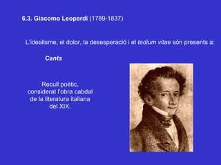 6.3. Giacomo Leopardi  (1789-1837) L’idealisme, el dolor, la desesperació i el  tedium vitae  són presents a: Cants Recull poètic, considerat l’obra cabdal de la literatura italiana del XIX. 