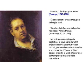 • Francisco de Goya y Lucientes
(Espanya, 1746-1828)

• És considerat l’artista més gran
del segle XVIII.

• Va rebre la influència del pintor
neoclàssic Anton Mengs
(Alemanya, 1728-1779).

• No entra en cap categoria
estilística: la seva obra dura 60
anys: en la seva joventut va ser
rococó, però en la maduresa arriba
a ser romàntic. L’home solitari
davant el destí, la visió interior que
contempla els misteris de la
naturalesa...
 