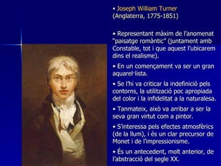 Joseph William Turner (Anglaterra, 1775-1851) Representant màxim de l’anomenat “paisatge romàntic” (juntament amb Constable, tot i que aquest l’ubicarem dins el realisme) . En un començament va ser un gran aquarel·lista . Se l’hi va criticar la indefinició pels contorns, la utilització poc apropiada del color i la infidelitat a la naturalesa . Tanmateix, això va arribar a ser la seva gran virtut com a pintor . S’interessa pels efectes atmosfèrics (de la llum), i és un clar precursor de Monet i de l’impressionisme . És un antecedent ,  molt anterior ,  de l’abstrac ció  del segle XX . 