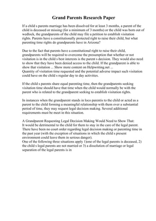 Grand Parents Research Paper
If a child s parents marriage has been dissolved for at least 3 months, a parent of the
child is deceased or missing (for a minimum of 3 months) or the child was born out of
wedlock, the grandparents of the child may file a petition to establish visitation
rights. Parents have a constitutionally protected right to raise their child, but what
parenting time rights do grandparents have in Arizona?
Due to the fact that parents have a constitutional right to raise their child,
grandparents will be required to overcome the presumption that whether or not
visitation is in the child s best interests is the parent s decision. They would also need
to show that they have been denied access to the child. If the grandparent is able to
show that visitation ... Show more content on Helpwriting.net ...
Quantity of visitation time requested and the potential adverse impact such visitation
could have on the child s regular day to day activities.
If the child s parents share equal parenting time, then the grandparents seeking
visitation time should have that time when the child would normally be with the
parent who is related to the grandparent seeking to establish visitation rights.
In instances when the grandparent stands in loco parentis to the child or acted as a
parent to the child forming a meaningful relationship with them over a substantial
period of time, they may request legal decision making. Several additional
requirements must be meet in this situation.
A Grandparent Requesting Legal Decision Making Would Need to Show That:
It would be detrimental to the child for them to stay in the care of the legal parent.
There have been no court order regarding legal decision making or parenting time in
the past year (with the exception of situations in which the child s present
environment could leave them in serious danger).
One of the following three situations apply 1)one of the legal parents is deceased, 2)
the child s legal parents are not married or 3) a dissolution of marriage or legal
separation of the legal parents is in
 