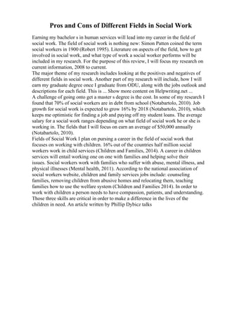 Pros and Cons of Different Fields in Social Work
Earning my bachelor s in human services will lead into my career in the field of
social work. The field of social work is nothing new: Simon Patten coined the term
social workers in 1900 (Robert 1995). Literature on aspects of the field, how to get
involved in social work, and what type of work a social worker performs will be
included in my research. For the purpose of this review, I will focus my research on
current information, 2008 to current.
The major theme of my research includes looking at the positives and negatives of
different fields in social work. Another part of my research will include, how I will
earn my graduate degree once I graduate from ODU, along with the jobs outlook and
descriptions for each field. This is ... Show more content on Helpwriting.net ...
A challenge of going onto get a master s degree is the cost. In some of my research I
found that 70% of social workers are in debt from school (Notabartolo, 2010). Job
growth for social work is expected to grow 16% by 2018 (Notabartolo, 2010), which
keeps me optimistic for finding a job and paying off my student loans. The average
salary for a social work ranges depending on what field of social work he or she is
working in. The fields that I will focus on earn an average of $50,000 annually
(Notabartolo, 2010).
Fields of Social Work I plan on pursing a career in the field of social work that
focuses on working with children. 16% out of the countries half million social
workers work in child services (Children and Families, 2014). A career in children
services will entail working one on one with families and helping solve their
issues. Social workers work with families who suffer with abuse, mental illness, and
physical illnesses (Mental health, 2011). According to the national association of
social workers website, children and family services jobs include: counseling
families, removing children from abusive homes and relocating them, teaching
families how to use the welfare system (Children and Families 2014). In order to
work with children a person needs to have compassion, patients, and understanding.
Those three skills are critical in order to make a difference in the lives of the
children in need. An article written by Phillip Dybicz talks
 