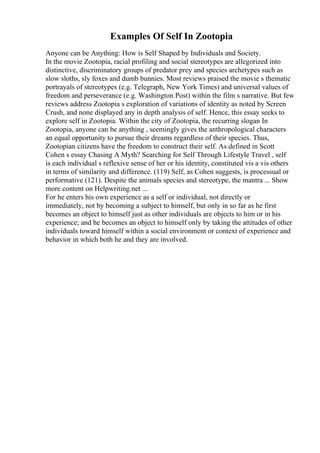 Examples Of Self In Zootopia
Anyone can be Anything: How is Self Shaped by Individuals and Society.
In the movie Zootopia, racial profiling and social stereotypes are allegorized into
distinctive, discriminatory groups of predator prey and species archetypes such as
slow sloths, sly foxes and dumb bunnies. Most reviews praised the movie s thematic
portrayals of stereotypes (e.g. Telegraph, New York Times) and universal values of
freedom and perseverance (e.g. Washington Post) within the film s narrative. But few
reviews address Zootopia s exploration of variations of identity as noted by Screen
Crush, and none displayed any in depth analysis of self. Hence, this essay seeks to
explore self in Zootopia. Within the city of Zootopia, the recurring slogan In
Zootopia, anyone can be anything , seemingly gives the anthropological characters
an equal opportunity to pursue their dreams regardless of their species. Thus,
Zootopian citizens have the freedom to construct their self. As defined in Scott
Cohen s essay Chasing A Myth? Searching for Self Through Lifestyle Travel , self
is each individual s reflexive sense of her or his identity, constituted vis a vis others
in terms of similarity and difference. (119) Self, as Cohen suggests, is processual or
performative (121). Despite the animals species and stereotype, the mantra ... Show
more content on Helpwriting.net ...
For he enters his own experience as a self or individual, not directly or
immediately, not by becoming a subject to himself, but only in so far as he first
becomes an object to himself just as other individuals are objects to him or in his
experience; and he becomes an object to himself only by taking the attitudes of other
individuals toward himself within a social environment or context of experience and
behavior in which both he and they are involved.
 