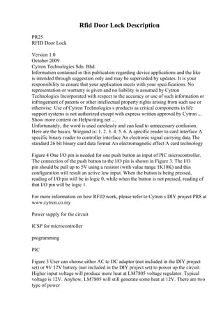 Rfid Door Lock Description
PR25
RFID Door Lock
Version 1.0
October 2009
Cytron Technologies Sdn. Bhd.
Information contained in this publication regarding device applications and the like
is intended through suggestion only and may be superseded by updates. It is your
responsibility to ensure that your application meets with your specifications. No
representation or warranty is given and no liability is assumed by Cytron
Technologies Incorporated with respect to the accuracy or use of such information or
infringement of patents or other intellectual property rights arising from such use or
otherwise. Use of Cytron Technologies s products as critical components in life
support systems is not authorized except with express written approval by Cytron ...
Show more content on Helpwriting.net ...
Unfortunately, the word is used carelessly and can lead to unnecessary confusion.
Here are the basics. Wiegand is: 1. 2. 3. 4. 5. 6. A specific reader to card interface A
specific binary reader to controller interface An electronic signal carrying data The
standard 26 bit binary card data format An electromagnetic effect A card technology
Figure 4 One I/O pin is needed for one push button as input of PIC microcontroller.
The connection of the push button to the I/O pin is shown in Figure 3. The I/O
pin should be pull up to 5V using a resistor (with value range 1K10K) and this
configuration will result an active low input. When the button is being pressed,
reading of I/O pin will be in logic 0, while when the button is not pressed, reading of
that I/O pin will be logic 1.
For more information on how RFID work, please refer to Cytron s DIY project PR8 at
www.cytron.co.my
Power supply for the circuit
ICSP for microcontroller
programming
PIC
Figure 3 User can choose either AC to DC adaptor (not included in the DIY project
set) or 9V 12V battery (not included in the DIY project set) to power up the circuit.
Higher input voltage will produce more heat at LM7805 voltage regulator. Typical
voltage is 12V. Anyhow, LM7805 will still generate some heat at 12V. There are two
type of power
 