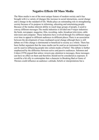 Negative Effects Of Mass Media
The Mass media is one of the most unique feature of modern society and it has
brought with it a variety of changes like increase in social interactions, social change
and a change in the standard of life. Media plays an outstanding role in strengthening
society because of its purpose in informing, educating and entertaining people.
Because of the medias inherent ability to reach large groups of people, it used to
convey different messages.The media industries is divided into 9 major industries:
the book, newspaper, magazine, film, recording, radio, broadcast television, cable
television and computer. These industries have evolved through five different stages
over time to appeal to different audiences in different places.There is an association
between the development of mass mediaand social change although there is still
debate on if this change is detrimental or beneficial to society as a whole. There has
been further argument that the mass media can be used as an instrument because it
can be used in influencing people into certain modes of belief. This debate is further
emphasized by the difference between active and passive audiences. Salomon and
Cohen (1978) argued that unless viewers pay attention to messages, those messages
can have no effect on them and therefore should not be considered as exposure. It
would be a bit silly to contemplate that a character in Breaking Bad or Game of
Thrones could influence an audience s attitude, beliefs or interpretations but a
 