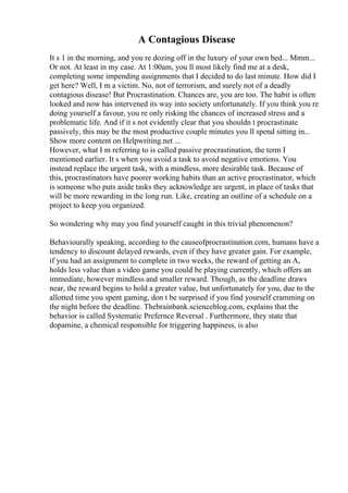 A Contagious Disease
It s 1 in the morning, and you re dozing off in the luxury of your own bed... Mmm...
Or not. At least in my case. At 1:00am, you ll most likely find me at a desk,
completing some impending assignments that I decided to do last minute. How did I
get here? Well, I m a victim. No, not of terrorism, and surely not of a deadly
contagious disease! But Procrastination. Chances are, you are too. The habit is often
looked and now has intervened its way into society unfortunately. If you think you re
doing yourself a favour, you re only risking the chances of increased stress and a
problematic life. And if it s not evidently clear that you shouldn t procrastinate
passively, this may be the most productive couple minutes you ll spend sitting in...
Show more content on Helpwriting.net ...
However, what I m referring to is called passive procrastination, the term I
mentioned earlier. It s when you avoid a task to avoid negative emotions. You
instead replace the urgent task, with a mindless, more desirable task. Because of
this, procrastinators have poorer working habits than an active procrastinator, which
is someone who puts aside tasks they acknowledge are urgent, in place of tasks that
will be more rewarding in the long run. Like, creating an outline of a schedule on a
project to keep you organized.
So wondering why may you find yourself caught in this trivial phenomenon?
Behaviourally speaking, according to the causeofprocrastination.com, humans have a
tendency to discount delayed rewards, even if they have greater gain. For example,
if you had an assignment to complete in two weeks, the reward of getting an A,
holds less value than a video game you could be playing currently, which offers an
immediate, however mindless and smaller reward. Though, as the deadline draws
near, the reward begins to hold a greater value, but unfortunately for you, due to the
allotted time you spent gaming, don t be surprised if you find yourself cramming on
the night before the deadline. Thebrainbank.scienceblog.com, explains that the
behavior is called Systematic Prefernce Reversal . Furthermore, they state that
dopamine, a chemical responsible for triggering happiness, is also
 