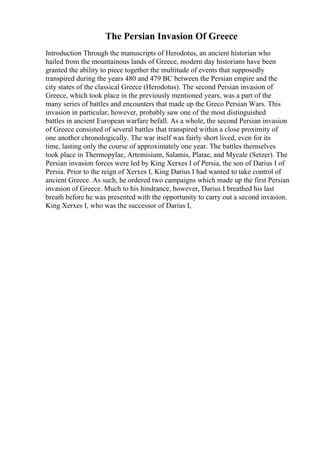 The Persian Invasion Of Greece
Introduction Through the manuscripts of Herodotus, an ancient historian who
hailed from the mountainous lands of Greece, modern day historians have been
granted the ability to piece together the multitude of events that supposedly
transpired during the years 480 and 479 BC between the Persian empire and the
city states of the classical Greece (Herodotus). The second Persian invasion of
Greece, which took place in the previously mentioned years, was a part of the
many series of battles and encounters that made up the Greco Persian Wars. This
invasion in particular, however, probably saw one of the most distinguished
battles in ancient European warfare befall. As a whole, the second Persian invasion
of Greece consisted of several battles that transpired within a close proximity of
one another chronologically. The war itself was fairly short lived, even for its
time, lasting only the course of approximately one year. The battles themselves
took place in Thermopylae, Artemisium, Salamis, Platae, and Mycale (Setzer). The
Persian invasion forces were led by King Xerxes I of Persia, the son of Darius I of
Persia. Prior to the reign of Xerxes I, King Darius I had wanted to take control of
ancient Greece. As such, he ordered two campaigns which made up the first Persian
invasion of Greece. Much to his hindrance, however, Darius I breathed his last
breath before he was presented with the opportunity to carry out a second invasion.
King Xerxes I, who was the successor of Darius I,
 