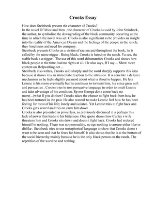 Crooks Essay
How does Steinbeck present the character of Crooks?
In the novel Of Mice and Men , the character of Crooks is used by John Steinbeck,
the author, to symbolise the downgrading of the black community occurring at the
time in which the novel was set. Crooks is also significant as he provides an insight
into the reality of the American Dream and the feelings of the people in the ranch;
their loneliness and need for company.
Steinbeck presents Crooks as a victim of racism and throughout the book, he is
called by the name nigger . Being black, Crooks is hated on the ranch. Ya see, the
stable buck s a nigger . The use of this word dehumanises Crooks and shows how
black people at the time, had no rights at all. He also says, If I say ... Show more
content on Helpwriting.net ...
Steinbeck also writes, Crooks said sharply and the word sharply supports this idea
because it shows it is an immediate reaction to the intrusion. It is also like a defence
mechanism as he feels slightly paranoid about what is about to happen. He lets
Lennie in his room eventually but he continues to torment him, his voice grew soft
and persuasive . Crooks tries to use persuasive language in order to insult Lennie
and take advantage of his condition. Sp ose George don t come back no
more(...)what ll you do then? Crooks takes the chance to fight back from how he
has been tortured in the past. He also wanted to make Lennie feel how he has been
feeling for most of his life; lonely and isolated. Yet Lennie tries to fight back and
Crooks gets scared and tries to carm him down.
Crooks is also presented as powerless, as previously discussed it is perhaps this
lack of power that leads to his bitterness. One quote shows how Curley s wife
threatens him and Crooks sits down and doesn t fight back, Crooks had reduced
himself to nothing. There was no personality, no ego nothing to arouse either like or
dislike . Steinbeck tries to use metaphorical language to show that Crooks doesn t
want to be seen and that he fears for himself. It also shows that he is at the bottom of
the social hierarchy mainly because he is the only black person on the ranch. The
repetition of the word no and nothing
 