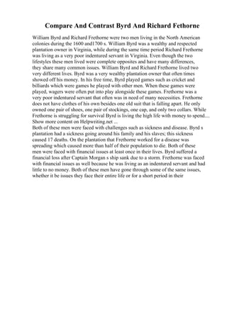 Compare And Contrast Byrd And Richard Fethorne
William Byrd and Richard Frethorne were two men living in the North American
colonies during the 1600 and1700 s. William Byrd was a wealthy and respected
plantation owner in Virginia, while during the same time period Richard Frethorne
was living as a very poor indentured servant in Virginia. Even though the two
lifestyles these men lived were complete opposites and have many differences,
they share many common issues. William Byrd and Richard Frethorne lived two
very different lives. Byrd was a very wealthy plantation owner that often times
showed off his money. In his free time, Byrd played games such as cricket and
billiards which were games he played with other men. When these games were
played, wagers were often put into play alongside these games. Frethorne was a
very poor indentured servant that often was in need of many necessities. Frethorne
does not have clothes of his own besides one old suit that is falling apart. He only
owned one pair of shoes, one pair of stockings, one cap, and only two collars. While
Frethorne is struggling for survival Byrd is living the high life with money to spend....
Show more content on Helpwriting.net ...
Both of these men were faced with challenges such as sickness and disease. Byrd s
plantation had a sickness going around his family and his slaves; this sickness
caused 17 deaths. On the plantation that Frethorne worked for a disease was
spreading which caused more than half of their population to die. Both of these
men were faced with financial issues at least once in their lives. Byrd suffered a
financial loss after Captain Morgan s ship sank due to a storm. Frethorne was faced
with financial issues as well because he was living as an indentured servant and had
little to no money. Both of these men have gone through some of the same issues,
whether it be issues they face their entire life or for a short period in their
 