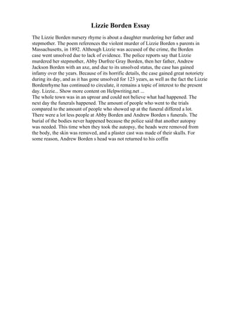 Lizzie Borden Essay
The Lizzie Borden nursery rhyme is about a daughter murdering her father and
stepmother. The poem references the violent murder of Lizzie Borden s parents in
Massachusetts, in 1892. Although Lizzie was accused of the crime, the Borden
case went unsolved due to lack of evidence. The police reports say that Lizzie
murdered her stepmother, Abby Durfree Gray Borden, then her father, Andrew
Jackson Borden with an axe, and due to its unsolved status, the case has gained
infamy over the years. Because of its horrific details, the case gained great notoriety
during its day, and as it has gone unsolved for 123 years, as well as the fact the Lizzie
Bordenrhyme has continued to circulate, it remains a topic of interest to the present
day. Lizzie... Show more content on Helpwriting.net ...
The whole town was in an uproar and could not believe what had happened. The
next day the funerals happened. The amount of people who went to the trials
compared to the amount of people who showed up at the funeral differed a lot.
There were a lot less people at Abby Borden and Andrew Borden s funerals. The
burial of the bodies never happened because the police said that another autopsy
was needed. This time when they took the autopsy, the heads were removed from
the body, the skin was removed, and a plaster cast was made of their skulls. For
some reason, Andrew Borden s head was not returned to his coffin
 