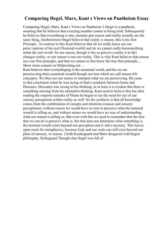 Comparing Hegel, Marx, Kant s Views on Pantheism Essay
Comparing Hegel, Marx, Kant s Views on Pantheism 1.Hegel is a pantheist,
meaning that he believes that everytng toeather comes to being God. Subsequently
he believes that everythenig is one, menatin gtat reason and reality actually are the
same thing, fuirtheremore Hegel believst that reality is reason, this is his first
Principle . In contrast to this Kant believes that all we really know are our
persc=eptions of the real (Nominal world) and tat we cannot really knowanything
aobut the real world. So our reason, though it lets us perceive reality it in fact
changes reality, so our reason is not our reality. This is why Kant believes that reason
isn t our first principle, and that we cannot in fact know the true first principle....
Show more content on Helpwriting.net ...
Kant believes that evertythnging is the nouminal world, and the we are
perscieveing theis nouminal wourld though our lens which we call reason (Or
concepts). We then use our senses to interpret what we are percieveing. He came
to this conclusion when he was trying ot find a synthesis between hume and
Descares. Descartes was wrong in his thinking, or at least is is evident that there is
something missing from his rationalist thinking. Kant used to believe this but after
reading the empirist remarks of Hume he began to see the need for use of our
sensory perceptions within reality as well. So the synthesis is that all knowledge
comes from the combination of conepts and intuitions (reason and sensory
perceptions), without reason we would have no lens to perceive what the nominal
wourld is telling us, and without senses we would have no way of understanding
what our reason is telling us. But even with this we need to remember that the best
that we can do is perceive what is, but that does not determine what something is,
the nominal would exists beyond our perception and is still a mystery. This leaves
open room for metaphysics, because God, and our souls can still exist beyond our
plain of sensory, or reason. 2.both Kierkegaard and Marx disagreed with hegels
philiosphy. Kirkegaard Thought that Hegel was full of
 