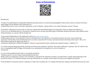 Essay on Romanticism
Romanticism
"In spite of its representation of potentially diabolical and satanic powers, its historical and geographic location and its satire on extreme Calvinism,
James Hogg's Private Memoirs and Confessions of a
Justified Sinner proves to be a novel that a dramatises a crisis of identity, a theme which is very much a Romantic concern." Discuss.
Examination of Romantic texts provides us with only a limited and much debated degree of commonality. However despite the disparity of
Romanticism (or Romanticisms) as a movement it would be true to say that a prevalent aspect of Romantic literature that unites many different forms
of the movement, is a concern with the divided self.
As the empirical Rationalism of the eighteenth century was...show more content...
Griffiths agrees that the "central distinctive feature of Romanticism is the search for a reconciliation between the inner vision and the outer
experience." Duncan Wu asserts that Romantic texts are often concerned with "division..and reunion between the body and the spirit." (Wu, xvii).
David Oakleaf specifically applies this theme to
Confessions identifying it as Robert Wringhim's "refusal to accept himself as both a spiritual and corporeal creature." (Oakleaf, 27).
It is worth noting that Hogg himself felt somewhat torn between his traditional "spiritual" side and his intellectual "corporeal" side. We shall see that
this is a biographical detail of Hogg's life that spills over considerably in his depiction of a crisis of identity in
Confessions.
It is also worth remembering that what is conveniently termed the
"Romantic period" was one of great social and political division.
Britain itself was undergoing a societal "crisis of identity" catalysed by the industrial revolution, increased literacy and the noble beginnings of the
French Revolution. As a result the literature of the age reflected this on a number of levels both overt and covert; tangible and spiritual.
In the Scotland of Confessions almost everything is at odds with everything else. It is fraught with historical, religious and familial divisions and, more
 