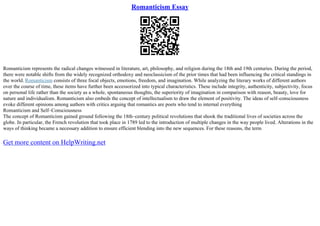 Romanticism Essay
Romanticism represents the radical changes witnessed in literature, art, philosophy, and religion during the 18th and 19th centuries. During the period,
there were notable shifts from the widely recognized orthodoxy and neoclassicism of the prior times that had been influencing the critical standings in
the world. Romanticism consists of three focal objects, emotions, freedom, and imagination. While analyzing the literary works of different authors
over the course of time, these items have further been accessorized into typical characteristics. These include integrity, authenticity, subjectivity, focus
on personal life rather than the society as a whole, spontaneous thoughts, the superiority of imagination in comparison with reason, beauty, love for
nature and individualism. Romanticism also embeds the concept of intellectualism to draw the element of positivity. The ideas of self–consciousness
evoke different opinions among authors with critics arguing that romantics are poets who tend to internal everything
Romanticism and Self–Consciousness
The concept of Romanticism gained ground following the 18th–century political revolutions that shook the traditional lives of societies across the
globe. In particular, the French revolution that took place in 1789 led to the introduction of multiple changes in the way people lived. Alterations in the
ways of thinking became a necessary addition to ensure efficient blending into the new sequences. For these reasons, the term
Get more content on HelpWriting.net
 
