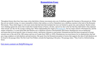 Romanticism Essay
Throughout history there have been many critics that believe literary movements arise out of rebellions against the literature of the present era. While
they are not entirely wrong, it is more reasonable to believe that realism, as well as Naturalism was a rebellious reaction to the traits of the Romantic
Movements. These rebels began to write more stories that had traits that included, but were not limited to: greed, lust, and confusion. Realist writers
were rebelling against the stories that would often include themes of honor, chivalry, and service due to the fact that they didn't believe they depicted
what real life was like for the average working man. When understanding the origins of Romanticism, the two major schools of Romanticism, and the
origins of Realism, it is more believable that Realism was a rebellious reaction of the Romantic Movement. Romanticism was an intellectual
movement that involved specific types of musical, artistic, and literary elements in each project. Romanticism had first been recognized in Europe
towards more of the end of the 18th century and was at it's peak from 1800's to 1850's. Romanticism was most known for its characteristics that had
put a large emphasis on individualism and and emotion. One quote from the Romanticism packet of stories that supports this idea of individualism can
be found in the passage titled, The Devil and Tom Walker, towards the beginning of the piece. The passage states, "They lived in a forlorn
–looking
house
Get more content on HelpWriting.net
 