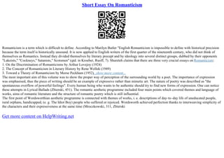 Short Essay On Romanticism
Romanticism is a term which is difficult to define. According to Marilyn Butler "English Romanticism is impossible to define with historical precision
because the term itself is historically unsound. It is now applied to English writers of the first quarter of the nineteenth century, who did not think of
themselves as Romantics. Instead they divided themselves by literary precept and by ideology into several distinct groups, dubbed by their opponents
"Lakeists," "Cockneys," Satanists," Scotsmen" (qtd. in Kroeber, Ruoff, 7). Shureteh claims that there are three very crucial essays on Romanticism:
1. On the Discrimination of Romanticisms by Arthur Lovejoy (1924)
2. The Concept of Romanticism in Literary History by Rene Wellek (1949)
3. Toward a Theory of Romanticism by Morse Peckham (1952)...show more content...
The most important aim of this volume was to show the proper way of perception of the surrounding world by a poet. The importance of expression
was emphasised, thus the piece of writing should be an example of expressive rather than mimetic art. The nature of poetry was described as "the
spontaneous overflow of powerful feelings". Every human being who wants to be authentic should try to find new forms of expression. One can notice
these attempts in Lyrical Ballads (Zbierski, 451). The romantic aesthetic programme included four main points which covered themes and language of
works, aims of romantic literature and the structure of romantic poetry which is still influential.
The first point of Wordsworthian aesthetic programme is connected with themes of works, i. e. descriptions of day–to–day life of uneducated people,
rural orphans, handicapped, (e. g. The Idiot Boy) people who suffered or rejoiced. Wordsworth achieved perfection thanks to interweaving simplicity of
the characters and their expressiveness at the same time (Mroczkowski, 311, Zbierski
Get more content on HelpWriting.net
 