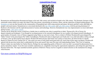 romanticism Essay
Romanticism and Rationalism Romanticism began in the mid–18th century and reached its height in the 19th century. The Romantic literature of the
nineteenth century holds in its topics the ideals of the time period, concentrating on emotion, nature, and the expression of "nothing." The
Romantic era was one that focused on the commonality of humankind and, while using emotion and nature; the poets and their works shed light on
people's universal natures. Romanticism as a movement declined in the late 19th century and early 20th century with the growing dominance of
Realism in the literature and the rapid advancement of science and technology. However, Romanticism was very impressionative on most individuals
during its time....show more content...
Thoreau felt by doing this society would have a harder time to mold him into what it wanted him to think. Thoreau left a life of luxury for
"voluntary poverty". Even though he was "poorer in his outward riches" he was wealthy in his "inward riches". A
good number of romantic views of Nature suggested using Nature as ones tool to learn. This is evident in William Wordsworth's poem "The
Tables Turned. In the poem "The Tables Turned" Wordsworth states to "quit your books [for it is] a dull and endless strife[;] enough
of Science; close up those barren leaves." Wordsworth believed piece that books were useless to learn from. He believed that we should
"Let Nature be [our] Teacher [for it]...may teach you more of man [and] moral good and evil[, more] than all the sages can." Wordsworth
agreed with the previous notion that to understand the divine and oneself, they must first start with understanding Nature. This View of studying
Nature is taken one step further by Charles Darwin. Perhaps the most appealing quality of Darwin's work was that it accounted for phenomenon in a
purely naturalistic manner. It was the most scientific explanation yet, completely removing the supernatural explanation, and setting him apart from the
theorists before him. The major unsettled scientific question of Darwin's Theory was be in regards to natural selection as the mechanism for change,
which became
Get more content on HelpWriting.net
 