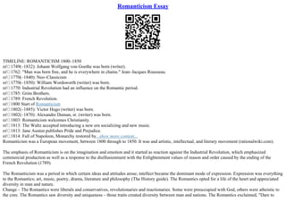 Romanticism Essay
TIMELINE: ROMANTICISM 1800–1850
пѓ 1749(–1832): Johann Wolfgang von Goethe was born (writer).
пѓ 1762: "Man was born free, and he is everywhere in chains." Jean–Jacques Rousseau.
пѓ 1770(–1840): Neo–Classicism
пѓ 1770(–1850): William Wordsworth (writer) was born.
пѓ 1770: Industrial Revolution had an influence on the Romantic period.
пѓ 1785: Grim Brothers.
пѓ 1789: French Revolution.
пѓ 1800 Start of Romanticism
пѓ 1802(–1885): Victor Hugo (writer) was born.
пѓ 1802(–1870): Alexandre Duman, sr. (writer) was born.
пѓ 1803: Romanticism welcomes Christianity.
пѓ 1813: The Waltz accepted introducing a new era socializing and new music.
пѓ 1813: Jane Austen publishes Pride and Prejudice.
пѓ 1814: Fall of Napoleon, Monarchy restored by...show more content...
Romanticism was a European movement, between 1800 through to 1850. It was and artistic, intellectual, and literary movement (rationalwiki.com).
The emphasis of Romanticism is on the imagination and emotion and it started as reaction against the Industrial Revolution, which emphasized
commercial production as well as a response to the disillusionment with the Enlightenment values of reason and order caused by the ending of the
French Revolution (1789).
The Romanticism was a period in which certain ideas and attitudes arose; intellect became the dominant mode of expression. Expression was everything
to the Romantics; art, music, poetry, drama, literature and philosophy (The History guide). The Romantics opted for a life of the heart and appreciated
diversity in man and nature.
Change – The Romantics were liberals and conservatives, revolutionaries and reactionaries. Some were preoccupied with God, others were atheistic to
the core. The Romantics saw diversity and uniqueness – those traits created diversity between man and nations. The Romantics exclaimed, "Dare to
 