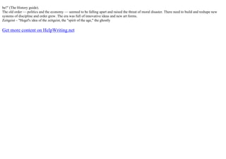 be!" (The History guide).
The old order –– politics and the economy –– seemed to be falling apart and raised the threat of moral disaster. There need to build and reshape new
systems of discipline and order grew. The era was full of innovative ideas and new art forms.
Zeitgeist – "Hegel's idea of the zeitgeist, the "spirit of the age," the ghostly
Get more content on HelpWriting.net
 
