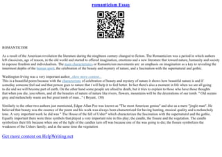 romanticism Essay
ROMANTICISM
As a result of the American revolution the literature during the ninghteen century changed to fiction. The Romanticism was a period in which authors
left classicism, age of reason, in the old world and started to offered imagination, emotions and a new literature that toward nature, humanity and society
to espouse freedom and individualism. The main characteristics or Romanticism movements are: an emphasis on imagination as a key to revealing the
innermost depths of the human spirit, the celebration of the beauty and mystery of nature, and a fascination with the supernatural and gothic.
Washington Irving was a very important author...show more content...
This is a beautiful poem because with the characteristic of celebration of beauty and mystery of nature it shows how beautiful nature is and if
someday someone feel sad and that person goes to nature that t will help it to feel better. In fact there's also a moment in life when we are all going
to die and we will become part of earth. On the other hand some people are afraid to death, but it tries to explain to those who have those thoughts
that when you die, you reborn, and all the beauties of nature of nature like rivers, flowers, mountains will be the decorations of our tomb. " Old oceans
gray and melancholy waste are but great tomb of man..." ( Bryant, 130)
Similarly to the other two authors just mentioned, Edgar Allan Poe was known as "The most American genius" and also as a mere "jingle man". He
believed that beauty was the essence of the poem and his work was always been characterized for having hunting, musical quality and a melancholy
tone. A very important work he did was " The House of the fall of Usher" which characterizes the fascination with the supernatural and the gothic.
Equally important there were three symbols that played a very important role in this play; the candle, the fissure and the vegetation. The candle
symbolizes their life because when one of the light of the candles turn off was because one of the was going to die; the fissure symbolizes the
weakness of the Ushers family; and at the same time the vegetation
Get more content on HelpWriting.net
 