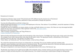 Essay on Romanticism In Literature
Romanticism In Literature
Romanticism in literature, began around 1750 and lasted until 1870. Different from the classical ways of Neoclassical
Age(1660–1798), it relied on imagination, idealization of nature and freedom of thought and expression.
Two men who influenced the era with their writings were
William Wordsworth and SamuelTaylor Coleridge, both English poets of the time. Their edition of "Lyrical Ballads';, stressed the importance of feeling
and imagination. Thus in romantic
Literature the code was imagination over reason, emotion over logic, and finally intuition over science. All of these new ways discouraged and didn't
tolerate the more classic way of literature. Other significant writers of the...show more content...
References to this can be found in
"Ode to Evening'; by William Collins, and "Elegy Written in a
Country Churchyard'; by Thomas Gray.
With the freedom that Romanticism brought came the broadening of the writers horizons. The Middle Ages became topic of many stories and settings.
The nostalgia of more Gothic times put more exotic ideas into the author's minds. The supernatural became a substantial part of the literature.
Outcomes of this new idea were "Lines Written a Few Miles Above
Tintern Abbey';, by Wordsworth, and "The Castle of Otranto';, written by Horace Walpole.
The world of the supernatural and exoticness was reinforced by two main things. One was pure rebellion against the standards of the
eighteenth–century rationalism, such as the structure of neoclassical society. The second was the rediscovery of folk tales and ballads, particularly the
ones collected by Facob and Wilhelm Karl Grimm, also know as the Brothers Grimm.
These gave an inspiration to write many of the pieces of a supernatural nature for the writers of the Romantic Age.
The Romantic Age started to lose it's glitter by the middle of the nineteenth–century. Literature started to get serious again focusing on issues such as
problems of religion and faith and politics of the English democracy. Now instead of journeying to mythical places through the reading people
 