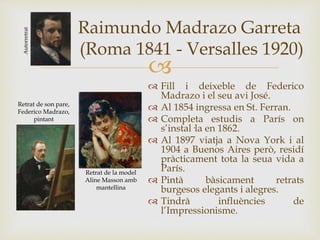 
Raimundo Madrazo Garreta
(Roma 1841 - Versalles 1920)
 Fill i deixeble de Federico
Madrazo i el seu avi José.
 Al 1854 ingressa en St. Ferran.
 Completa estudis a París on
s’instal·la en 1862.
 Al 1897 viatja a Nova York i al
1904 a Buenos Aires però, residí
pràcticament tota la seua vida a
París.
 Pintà bàsicament retrats
burgesos elegants i alegres.
 Tindrà influències de
l’Impressionisme.
Autorretrat
Retrat de la model
Aline Masson amb
mantellina
Retrat de son pare,
Federico Madrazo,
pintant
 