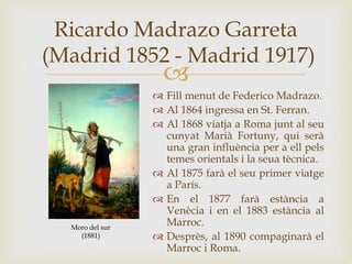 
Ricardo Madrazo Garreta
(Madrid 1852 - Madrid 1917)
 Fill menut de Federico Madrazo.
 Al 1864 ingressa en St. Ferran.
 Al 1868 viatja a Roma junt al seu
cunyat Marià Fortuny, qui serà
una gran influència per a ell pels
temes orientals i la seua tècnica.
 Al 1875 farà el seu primer viatge
a París.
 En el 1877 farà estància a
Venècia i en el 1883 estància al
Marroc.
 Desprès, al 1890 compaginarà el
Marroc i Roma.
Moro del sur
(1881)
 