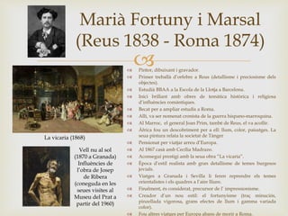 
Marià Fortuny i Marsal
(Reus 1838 - Roma 1874)
 Pintor, dibuixant i gravador.
 Primer treballà d’orfebre a Reus (detallisme i preciosisme dels
objectes).
 Estudià BBAA a la Escola de la Llotja a Barcelona.
 Inici brillant amb obres de temàtica històrica i religiosa
d’influències romàntiques.
 Becat per a ampliar estudis a Roma.
 Allí, va ser nomenat cronista de la guerra hispano-marroquina.
 Al Marroc, el general Joan Prim, també de Reus, el va acollir.
 Àfrica fou un descobriment per a ell: llum, color, paisatges. La
seua pintura relata la societat de Tànger
 Pensionat per viatjar arreu d’Europa.
 Al 1867 casà amb Cecília Madrazo.
 Aconseguí prestigi amb la seua obra “La vicaria”.
 Època d’estil realista amb gran detallisme de temes burgesos
jovials.
 Viatges a Granada i Sevilla li feren reprendre els temes
orientalistes i els quadres a l’aire lliure.
 Finalment, és considerat, precursor de l’ impressionisme.
 Creador d’un nou estil: el fortunyisme (traç minuciós,
pinzellada vigorosa, grans efectes de llum i gamma variada
color).
 Fou altres viatges per Europa abans de morir a Roma.
La vicaria (1868)
Vell nu al sol
(1870 a Granada)
Influències de
l’obra de Josep
de Ribera
(coneguda en les
seues visites al
Museu del Prat a
partir del 1960)
 