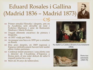 
Eduard Rosales i Gallina
(Madrid 1836 – Madrid 1873)
 Primer estudià Filosofia i desprès, arts en
la Acadèmia sent deixeble de José i
Federico Madrazo; i amic de Raimundo
Madrazo i Marià Fortuny.
 Tingué diferents encàrrecs de pintura i
litografia.
 Al 1857 viatjà per Itàlia.
 Aconseguí una beca en 1859 per a estudiar
en Roma.
 Deu anys desprès, en 1869 regressà a
Espanya definitivament havent fent també
altres visites parisines.
 Continuà tenint encàrrecs i una oferta com
a director de l’Acadèmia d’Espanya a
Roma però, el seu estat delicat de salut li
impedí portar-ho a cap.
 Morí als 36 anys de tuberculosi.
Dona nua
adormida
(1865-70)
Na Isabel La Catòlica dictant el seu testament
(1864)
 