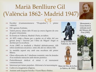  Escultor (s'autoanomenava “Picapedrer”) i pintor
valencià.
 Fill i germà d’artistes.
 Talent precoç: abans dels 10 anys ja creava figures de cera
de gran virtuosisme.
 Es formà en València, Madrid i París, en tallers.
 Al 1879 viatjà a Roma per a ajudar en el taller del seu
germà Josep i fascinat per l’obra de Miguel Àngel es
declinà per la escultura.
 Aviat (1887) es traslladà a Madrid definitivament. Allí
rebrà nombrosos encàrrecs entre ells del rei Alfons XIII.
 1a medalla aquest any amb una escultura del pintor
Ribera.
 Obres allunyades de l’ idealisme romàntic; més bé dotades
d’un realisme minuciós amb efectes pictòrics.
 Preferiblement dedicat al retrat i al monument
commemoratiu.
 Interessat per temes populars. Aficionat a la tauromàquia.
 Cultivà la imaginària religiosa.
 Amistat amb Joaquim Sorolla i Vicent Blasco Ibáñez.
Marià Benlliure Gil
(València 1862- Madrid 1947)
Monument a
Goya front la
entrada nord
del Museu del
Prat (1902)
Mare de Déu de la Seu
(a Xàtiva, de 1943)
Josep de Ribera (a
València, de 1887)
 