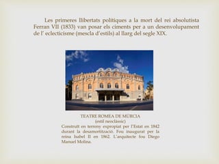 Les primeres llibertats polítiques a la mort del rei absolutista
Ferran VII (1833) van posar els ciments per a un desenvolupament
de l’ eclecticisme (mescla d’estils) al llarg del segle XIX.
TEATRE ROMEA DE MÚRCIA
(estil neoclàssic)
Construït en terreny expropiat per l’Estat en 1842
durant la desamortització. Fou inaugurat per la
reina Isabel II en 1862. L’arquitecte fou Diego
Manuel Molina.
 