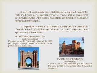 El corrent continuarà sent historicista, recuperant també les
fonts medievals per a intentar trencar el vincle amb el greco-romà
del neoclassicisme. Així doncs, coexistiran els neoestils: neoclàssic,
neogòtic, neomudéjar,...
La Exposició Universal a Barcelona (1888) deixarà constància
d’un ric ventall d’arquitectura eclèctica en cerca constant d’una
aparença nova i moderna.
ARC DE TRIOMF DE BARCELONA
(estil neomudéjar)
Construït arran de l’Exposició Universal de 1888
per l’arquitecte Josep Vilaseca i Casanovas. Era la
porta d'accés al recinte firal.
CASTELL DELS TRES DRACS
(estil neogòtic)
Construït com a Café-Restaurant per a l’Exposició
Universal de 1888 per l’arquitecte Lluís Domènech i
Montaner.
 