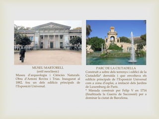 MUSEU MARTORELL
(estil neoclàssic)
Museu d’arqueologia i Ciències Naturals.
Obra d’Antoni Rovira i Trias. Inaugurat al
1882, fou un dels edificis principals de
l’Exposició Universal.
PARC DE LA CIUTADELLA
Construït a sobre dels terrenys i edifici de la
Ciutadella* derruïda i que envoltava els
edificis principals de l’Exposició Universal
com a zona d’esplai, a imitació dels Jardins
de Luxemburg de París.
* Manada construir per Felip V en 1714
(finalitzada la Guerra de Successió) per a
dominar la ciutat de Barcelona.
 