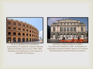TEATRE CAMPOAMOR D’OVIEDO
La construcció finalitzà en 1883. Actualment, es
representen funcions teatrals, òperes i és l’escenari
del lliurament de premis Princesa d’Astúries.
PLAÇA DE BOUS DE VALÈNCIA
Construïda per l’arquitecte valencià Sebastià
Monleón Estellés entre els anys 1850 i 1860.
Inspirada en l’arquitectura civil romana, el
amfiteatre del Colisseu.
 