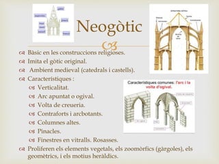 
Neogòtic
 Bàsic en les construccions religioses.
 Imita el gòtic original.
 Ambient medieval (catedrals i castells).
 Característiques :
 Verticalitat.
 Arc apuntat o ogival.
 Volta de creueria.
 Contraforts i arcbotants.
 Columnes altes.
 Pinacles.
 Finestres en vitralls. Rosasses.
 Proliferen els elements vegetals, els zoomòrfics (gàrgoles), els
geomètrics, i els motius heràldics.
 