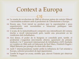 
Context a Europa
 La onada de revolucions de 1848 en diversos països de caràcter lliberal
i nacionalista acabaren amb el predomini de l’absolutisme a Europa.
 Encara que, l’èxit inicial no perdurà (per la espontaneïtat i poca
organització); sent reconduïdes a situacions polítiques més
conservadores.
 L’avanç de la industrialització comportà una intensificació del comerç
(inclús a nivell internacional) però, també una precarietat en les
condicions dels treballadors.
 Així doncs, el poder de la burgesia es consolidà però, també, el
proletariat s’organitzà (moviments obrers); apareixent els primers
sindicats i la 1ª associació internacional de treballadors (AIT) fundada
en Londres en 1864 amb col·laboració de Karl Marx, Friedrich Engels i
Mijaíl Bakunin per protegir els drets dels obrers.
 Amb l’ internacionalisme també arribà la influència de l’art oriental a
Europa, sobretot procedent de Japó (japonisme).
 També hi hagué un avanç científic que, afavorí l’interès per observar
l’entorn.
 