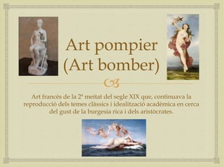 
Art pompier
(Art bomber)
Art francès de la 2ª meitat del segle XIX que, continuava la
reproducció dels temes clàssics i idealització acadèmica en cerca
del gust de la burgesia rica i dels aristòcrates.
 